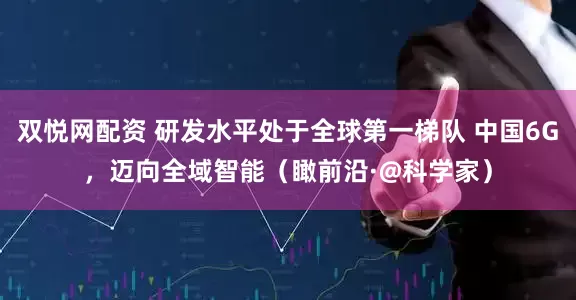 双悦网配资 研发水平处于全球第一梯队 中国6G，迈向全域智能（瞰前沿·@科学家）