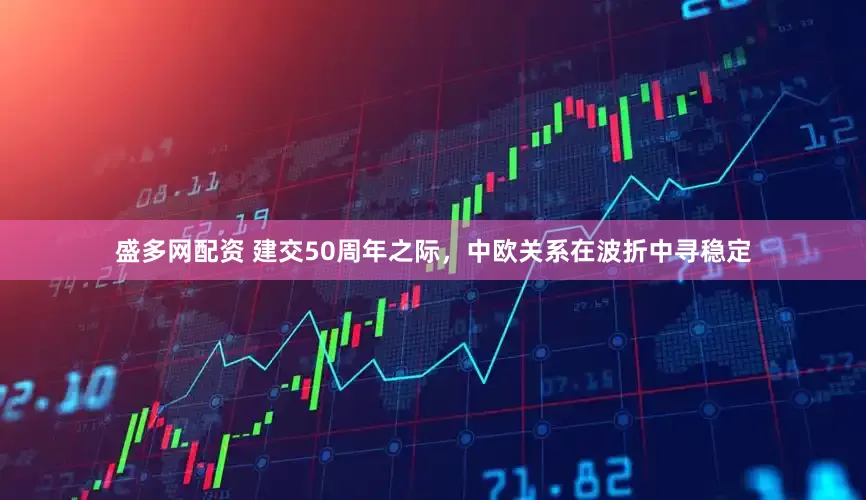 盛多网配资 建交50周年之际，中欧关系在波折中寻稳定
