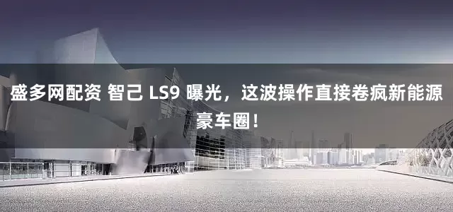 盛多网配资 智己 LS9 曝光,这波操作直接卷疯新能源豪车圈!