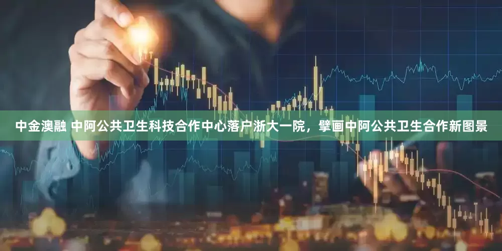 中金澳融 中阿公共卫生科技合作中心落户浙大一院，擘画中阿公共卫生合作新图景