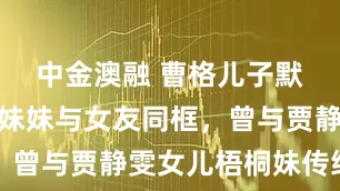 中金澳融 曹格儿子默认恋情，妹妹与女友同框，曾与贾静雯女儿梧桐妹传绯闻