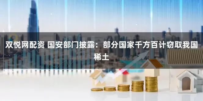 双悦网配资 国安部门披露：部分国家千方百计窃取我国稀土
