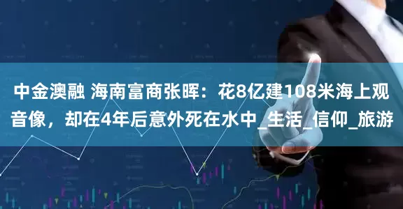 中金澳融 海南富商张晖：花8亿建108米海上观音像，却在4年后意外死在水中_生活_信仰_旅游