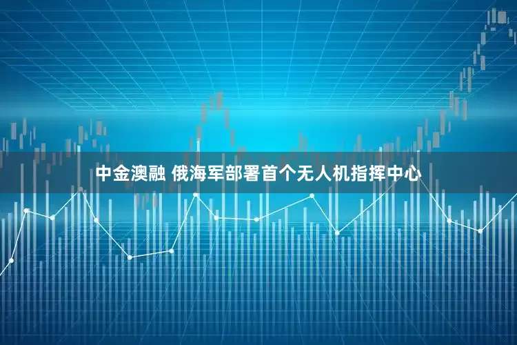 中金澳融 俄海军部署首个无人机指挥中心