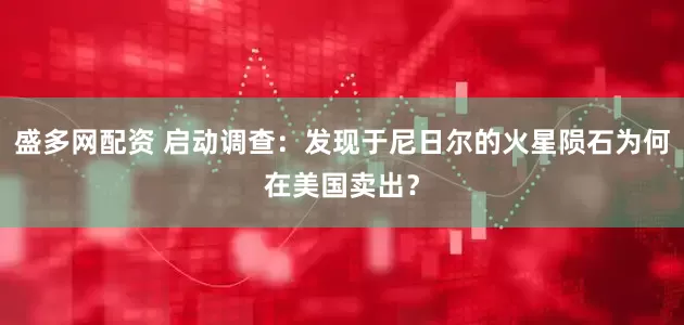 盛多网配资 启动调查：发现于尼日尔的火星陨石为何在美国卖出？
